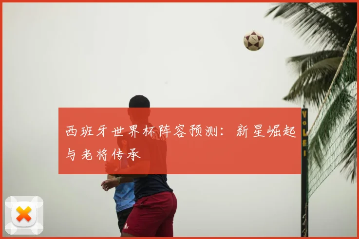 西班牙世界杯阵容预测：新星崛起与老将传承