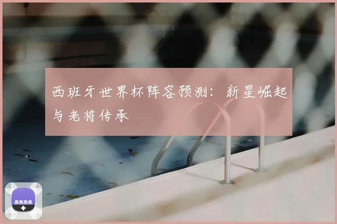 西班牙世界杯阵容预测：新星崛起与老将传承