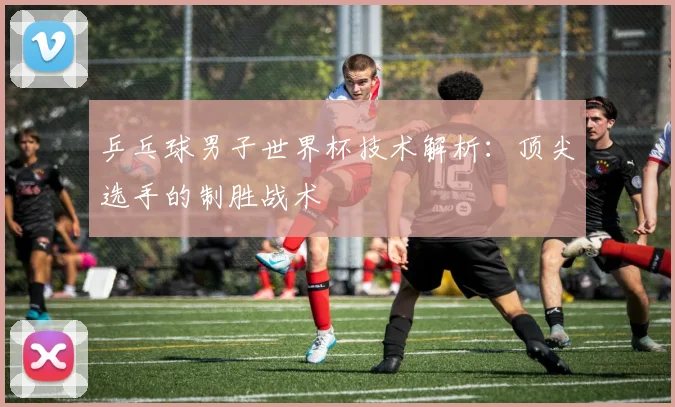 乒乓球男子世界杯技术解析：顶尖选手的制胜战术