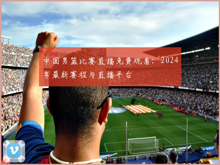 中国男篮比赛直播免费观看：2024年最新赛程与直播平台