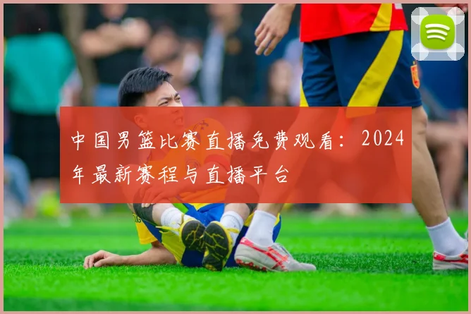 中国男篮比赛直播免费观看：2024年最新赛程与直播平台