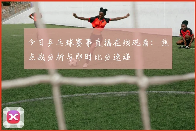今日乒乓球赛事直播在线观看：焦点战分析与即时比分速递