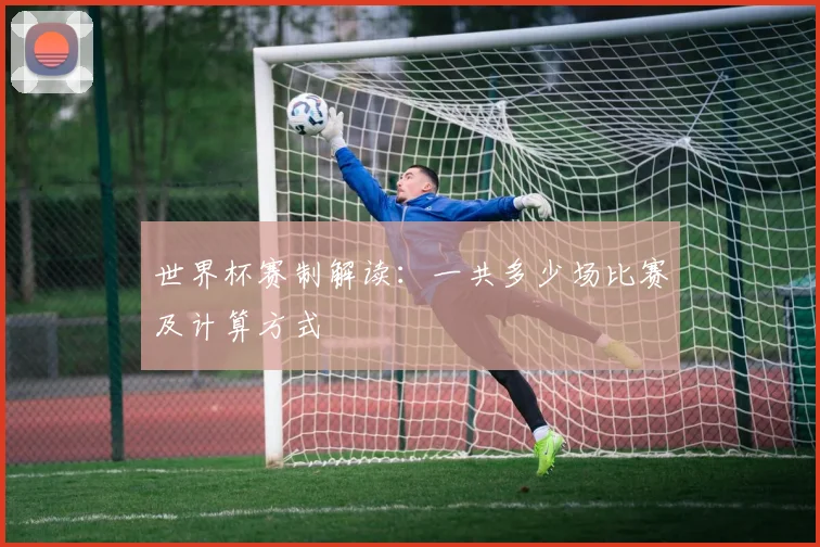 世界杯赛制解读：一共多少场比赛及计算方式