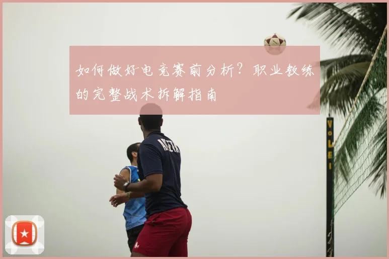 如何做好电竞赛前分析？职业教练的完整战术拆解指南